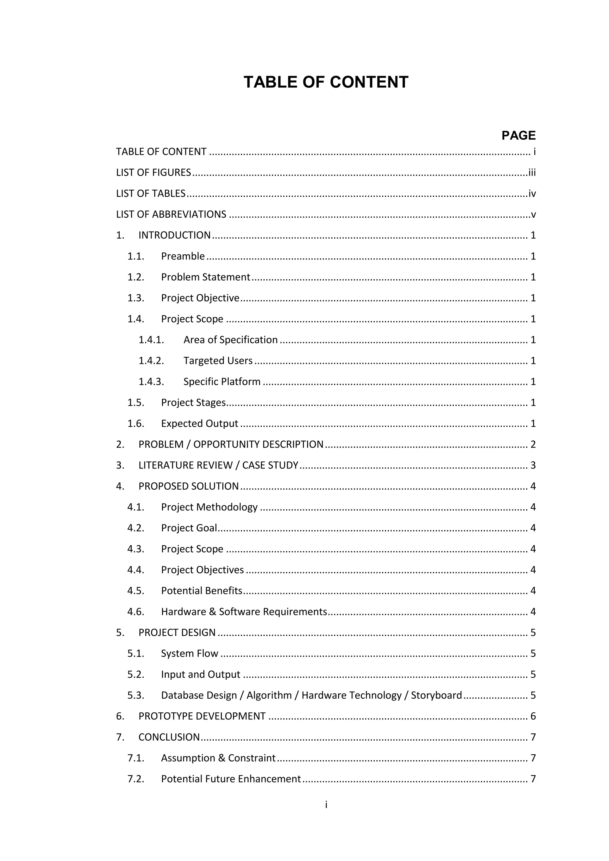 i
TABLE OF CONTENT
PAGE
TABLE OF CONTENT .................................................................................................................. i
LIST OF FIGURES.......................................................................................................................iii
LIST OF TABLES.........................................................................................................................iv
LIST OF ABBREVIATIONS ...........................................................................................................v
1. INTRODUCTION................................................................................................................ 1
1.1. Preamble.................................................................................................................. 1
1.2. Problem Statement.................................................................................................. 1
1.3. Project Objective...................................................................................................... 1
1.4. Project Scope ........................................................................................................... 1
1.4.1. Area of Specification........................................................................................ 1
1.4.2. Targeted Users................................................................................................. 1
1.4.3. Specific Platform .............................................................................................. 1
1.5. Project Stages........................................................................................................... 1
1.6. Expected Output...................................................................................................... 1
2. PROBLEM / OPPORTUNITY DESCRIPTION........................................................................ 2
3. LITERATURE REVIEW / CASE STUDY................................................................................. 3
4. PROPOSED SOLUTION...................................................................................................... 4
4.1. Project Methodology ............................................................................................... 4
4.2. Project Goal.............................................................................................................. 4
4.3. Project Scope ........................................................................................................... 4
4.4. Project Objectives.................................................................................................... 4
4.5. Potential Benefits..................................................................................................... 4
4.6. Hardware & Software Requirements....................................................................... 4
5. PROJECT DESIGN.............................................................................................................. 5
5.1. System Flow ............................................................................................................. 5
5.2. Input and Output ..................................................................................................... 5
5.3. Database Design / Algorithm / Hardware Technology / Storyboard....................... 5
6. PROTOTYPE DEVELOPMENT ............................................................................................ 6
7. CONCLUSION.................................................................................................................... 7
7.1. Assumption & Constraint......................................................................................... 7
7.2. Potential Future Enhancement................................................................................ 7
 