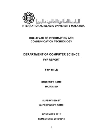 i
INTERNATIONAL ISLAMIC UNIVERSITY MALAYSIA
KULLIYYAH OF INFORMATION AND
COMMUNICATION TECHNOLOGY
DEPARTMENT OF COMPUTER SCIENCE
FYP REPORT
FYP TITLE
STUDENT’S NAME
MATRIC NO
SUPERVISED BY
SUPERVISOR’S NAME
NOVEMBER 2012
SEMESTER X, 2012/2013
 