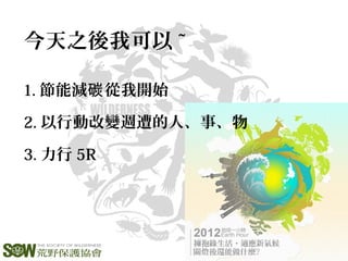 今天之後我可以 ~
1. 節能減 從我開始碳
2. 以行動改變週遭的人、事、物
3. 力行 5R
 