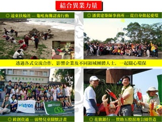結合異業力量結合異業力量
◎ 遠東扶輪社 --- 龜吼海灘認養行動 ◎ 潘冀建築師事務所 --- 從自身做起愛環
境
透過各式交流合作，影響企業及不同領域團體人士，一起關心環保
◎ 緯創資通 --- 弱勢兒童關懷計畫 ◎ 花旗銀行 --- 贊助五股濕地公園營造
 