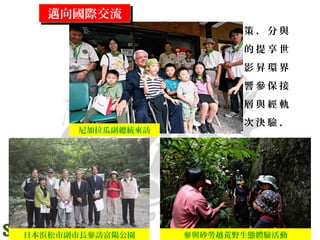 尼加拉瓜副總統來訪
與
世
界
接
軌
，
分
享
環
保
經
驗
，
提
昇
參
與
決
策
的
影
響
層
次
邁向國際交流邁向國際交流
日本浜松市副市長參訪富陽公園 參與砂勞越荒野生態體驗活動
 