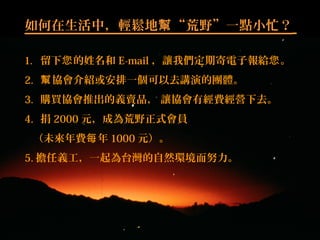 如何在生活中，輕鬆地 “荒野”一點小忙？幫
1. 留下 的姓名和您 E-mail ，讓我們定期寄電子報給 。您
2. 協會介紹或安排一個可以去講演的團體。幫
3. 購買協會推出的義賣品， 讓協會有經費經營下去。
4. 捐 2000 元，成為荒野正式會員
（未來年費 年每 1000 元）。
5. 擔任義工，一起為台灣的自然環境而努力。
 