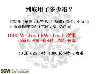 到底用了多少電？
電功率 ( 單位：瓦特 W) * 時間 ( 單位：小時 h)
= 所消耗的電量 ( 單位：度 KW*hr)
1000 W * h = 1 kW * h = 1 度電
﹝1000 W 使用一個小時，消耗一度電﹞
40 瓦 x 25 小時 =1000 瓦小時 =1 度電
 
