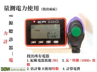 能
源
聽
診
器
—
電
力
計
量測電力使用（找出病症）
找出所有電器
1. 紀 電器耗能錄 (W) 3. 瓦 * 時數 /1000= 度
數
2. 估計 天使用每 時數 4. 計算電費
找出所有電器
1. 紀 電器耗能錄 (W) 3. 瓦 * 時數 /1000= 度
數
2. 估計 天使用每 時數 4. 計算電費
 
