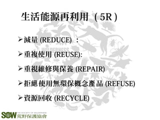 減量 (REDUCE) ：
重複使用 (REUSE):
重視維修與保養 (REPAIR)
拒 使用無環保概念 品絕 產 (REFUSE)
資源回收 (RECYCLE)
生活能源再利用 ( 5R )
 