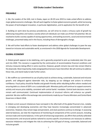 1
G20 Osaka Leaders’ Declaration
PREAMBLE
1. We, the Leaders of the G20, met in Osaka, Japan on 28-29 June 2019 to make united efforts to address
major global economic challenges. We will work together to foster global economic growth, while harnessing
the power of technological innovation, in particular digitalization, and its application for the benefit of all.
2. Building on work done by previous presidencies, we will strive to create a virtuous cycle of growth by
addressing inequalities and realize a society where all individuals can make use of their full potential. We are
resolved to build a society capable of seizing opportunities, and tackling economic, social and environmental
challenges, presented today and in the future, including those of demographic change.
3. We will further lead efforts to foster development and address other global challenges to pave the way
toward an inclusive and sustainable world, as envisioned in the 2030 Agenda for Sustainable Development.
GLOBAL ECONOMY
4. Global growth appears to be stabilizing, and is generally projected to pick up moderately later this year
and into 2020. This recovery is supported by the continuation of accommodative financial conditions and
stimulus measures taking effect in some countries. However, growth remains low and risks remain tilted to
the downside. Most importantly, trade and geopolitical tensions have intensified. We will continue to address
these risks, and stand ready to take further action.
5. We reaffirm our commitment to use all policy tools to achieve strong, sustainable, balanced and inclusive
growth, and safeguard against downside risks, by stepping up our dialogue and actions to enhance
confidence. Fiscal policy should be flexible and growth-friendly while rebuilding buffers where needed and
ensuring debt as a share of GDP is on a sustainable path. Monetary policy will continue to support economic
activity and ensure price stability, consistent with central banks’ mandates. Central bank decisions need to
remain well communicated. Continued implementation of structural reforms will enhance our growth
potential. We also reaffirm the exchange rate commitments made by our Finance Ministers and Central Bank
Governors in March 2018.
6. Global current account imbalances have narrowed in the aftermath of the global financial crisis, notably
in emerging and developing economies and they have become increasingly concentrated in advanced
economies. However, they remain large and persistent, and stock positions continue to diverge. In assessing
external balances, we note the importance of monitoring all components of the current account, including
services trade and income balances. In the spirit of enhancing cooperation, we affirm that carefully calibrated
macroeconomic and structural policies tailored to country-specific circumstances are necessary to address
excessive imbalances and mitigate the risks to achieving the G20 goal of strong, sustainable, balanced and
inclusive growth.
 