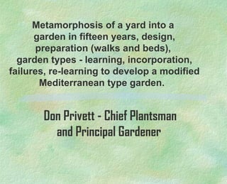 Metamorphosis of a yard into a 
garden in fifteen years, design, 
preparation (walks and beds), 
garden types - learning, incorporation, 
failures, re-learning to develop a modified 
Mediterranean type garden. 
Don Privett - Chief Plantsman 
and Principal Gardener 
 