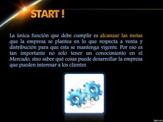 La única función que debe cumplir es alcanzar las metas
que la empresa se plantea en lo que respecta a venta y
distribución para que esta se mantenga vigente. Por eso es
tan importante no solo tener un conocimiento en el
Mercado, sino saber qué cosas puede desarrollar la empresa
que pueden interesar a los clientes
 