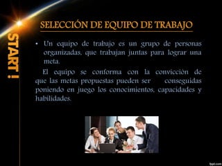 SELECCIÓN DE EQUIPO DE TRABAJO
• Un equipo de trabajo es un grupo de personas
organizadas, que trabajan juntas para lograr una
meta.
El equipo se conforma con la convicción de
que las metas propuestas pueden ser conseguidas
poniendo en juego los conocimientos, capacidades y
habilidades.
 