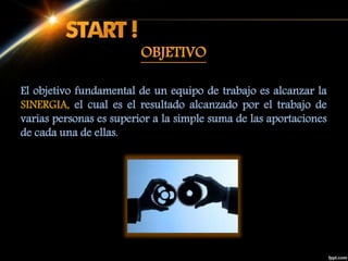 El objetivo fundamental de un equipo de trabajo es alcanzar la
SINERGIA, el cual es el resultado alcanzado por el trabajo de
varias personas es superior a la simple suma de las aportaciones
de cada una de ellas.
OBJETIVO
 