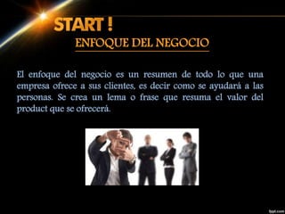 ENFOQUE DEL NEGOCIO
El enfoque del negocio es un resumen de todo lo que una
empresa ofrece a sus clientes, es decir como se ayudará a las
personas. Se crea un lema o frase que resuma el valor del
product que se ofrecerá.
 