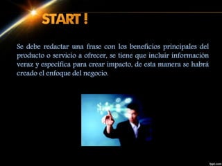 Se debe redactar una frase con los beneficios principales del
producto o servicio a ofrecer, se tiene que incluir información
veraz y específica para crear impacto, de esta manera se habrá
creado el enfoque del negocio.
 