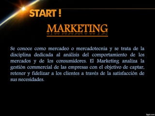 Se conoce como mercadeo o mercadotecnia y se trata de la
disciplina dedicada al análisis del comportamiento de los
mercados y de los consumidores. El Marketing analiza la
gestión commercial de las empresas con el objetivo de captar,
retener y fidelizar a los clientes a través de la satisfacción de
sus necesidades.
MARKETING
 