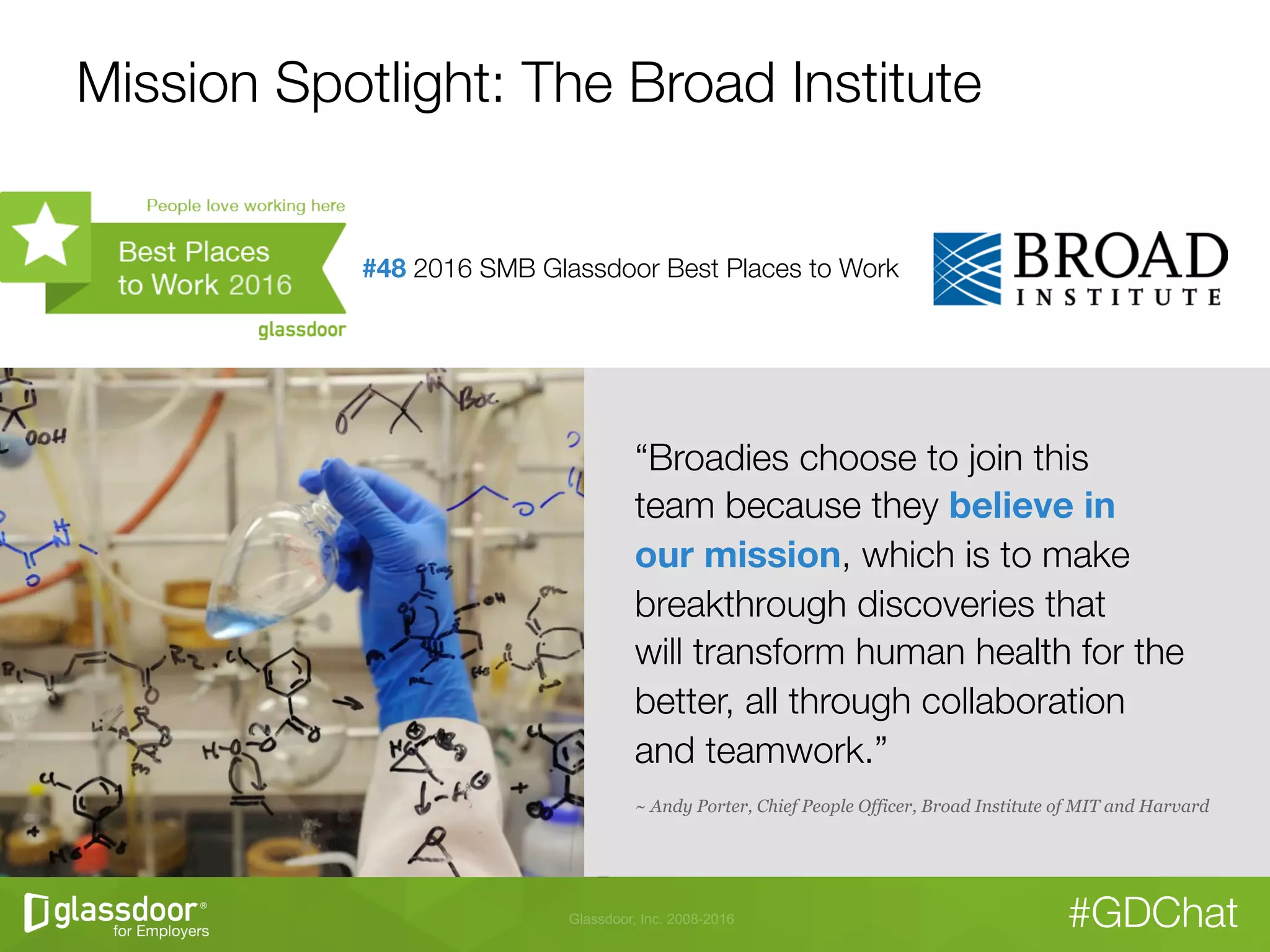 Glassdoor, Inc. 2008-2016 #GDChat
Mission Spotlight: The Broad Institute
“Broadies choose to join this "
team because they believe in  
our mission, which is to make
breakthrough discoveries that "
will transform human health for the
better, all through collaboration "
and teamwork.” 
~ Andy Porter, Chief People Officer, Broad Institute of MIT and Harvard
#48 2016 SMB Glassdoor Best Places to Work

 