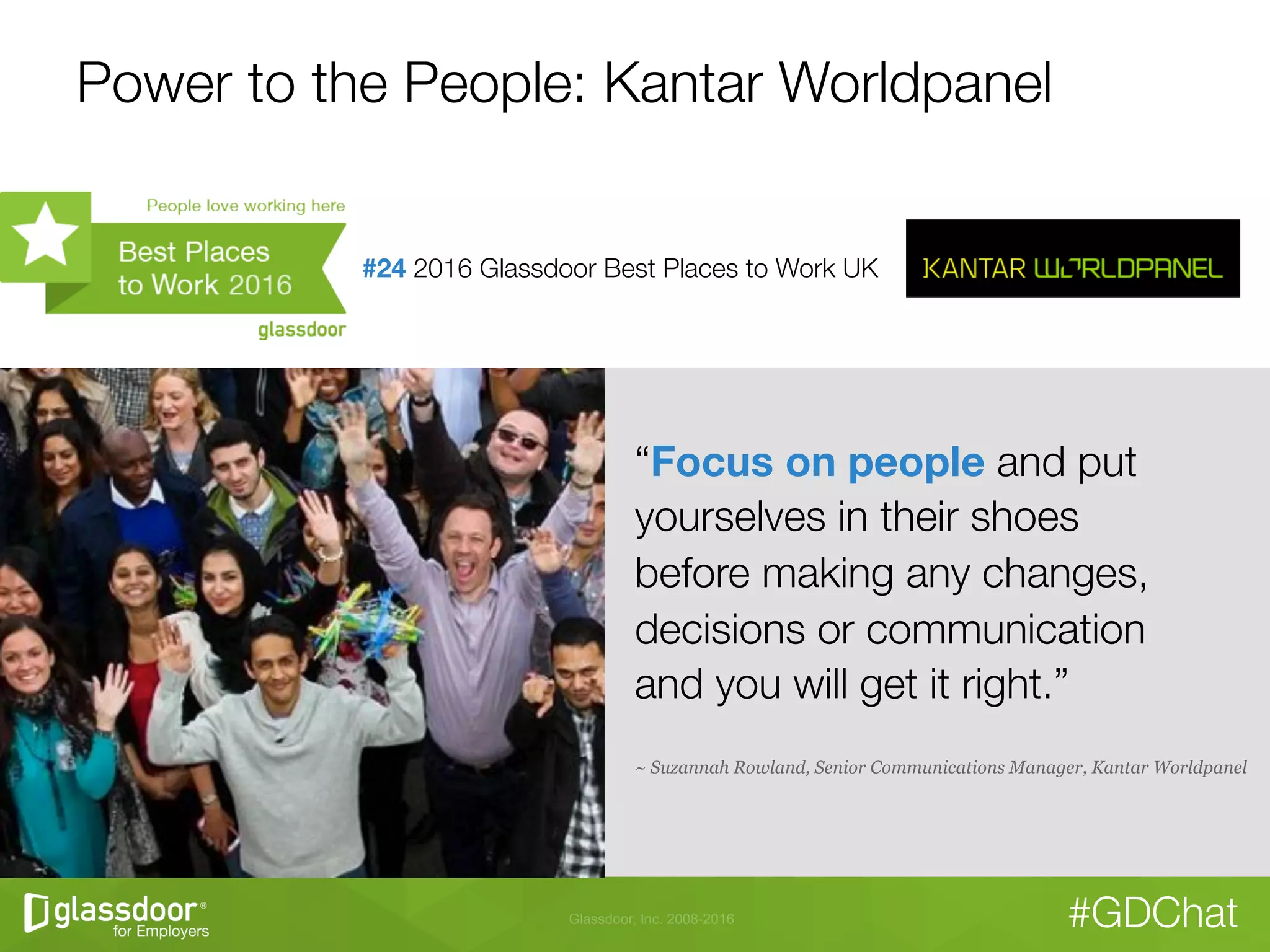 Glassdoor, Inc. 2008-2016 #GDChat
Power to the People: Kantar Worldpanel
“Focus on people and put
yourselves in their shoes "
before making any changes,
decisions or communication "
and you will get it right.”
~ Suzannah Rowland, Senior Communications Manager, Kantar Worldpanel
#24 2016 Glassdoor Best Places to Work UK

 