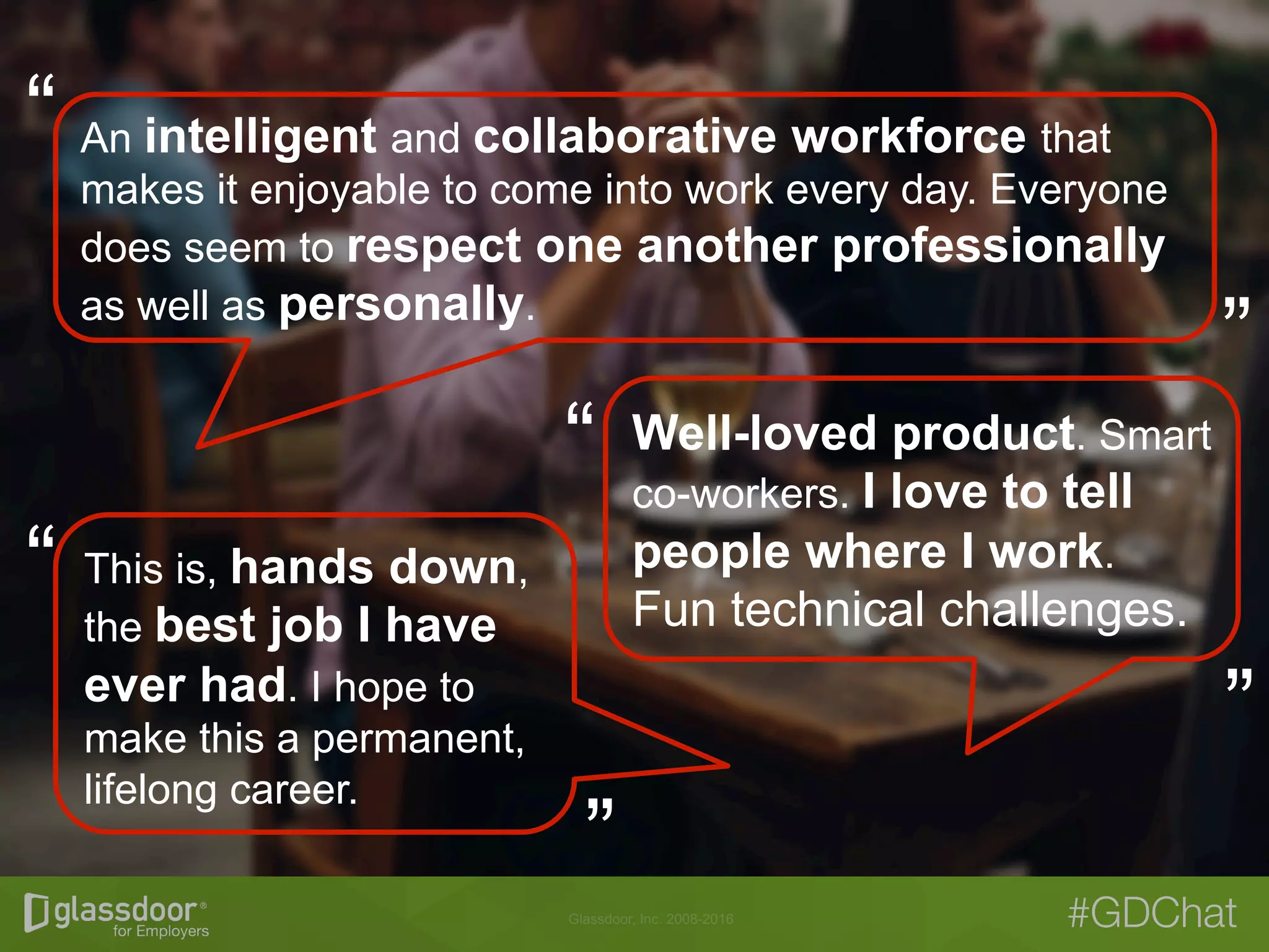 Glassdoor, Inc. 2008-2016 #GDChat
An intelligent and collaborative workforce that
makes it enjoyable to come into work every day. Everyone
does seem to respect one another professionally
as well as personally.
Well-loved product. Smart
co-workers. I love to tell
people where I work.
Fun technical challenges.
This is, hands down,
the best job I have
ever had. I hope to
make this a permanent,
lifelong career.
“
“
“
“
“
“
 