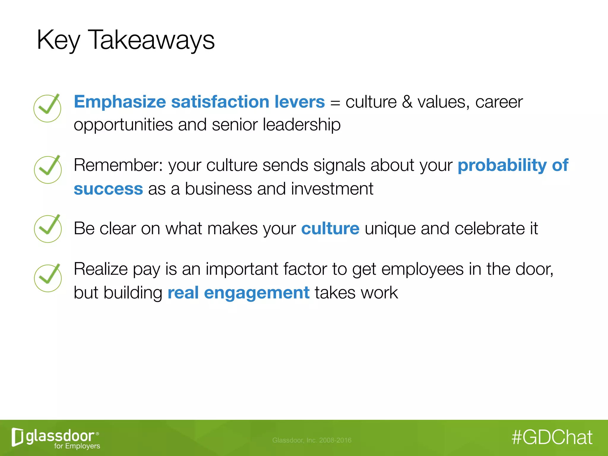 Glassdoor, Inc. 2008-2016 #GDChat
Key Takeaways
Emphasize satisfaction levers = culture & values, career
opportunities and senior leadership
Remember: your culture sends signals about your probability of
success as a business and investment
Be clear on what makes your culture unique and celebrate it
Realize pay is an important factor to get employees in the door,
but building real engagement takes work
 