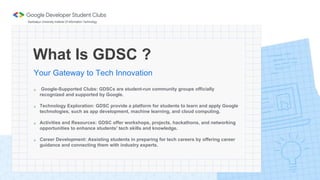 What Is GDSC ?
Your Gateway to Tech Innovation
 Google-Supported Clubs: GDSCs are student-run community groups officially
recognized and supported by Google.
 Technology Exploration: GDSC provide a platform for students to learn and apply Google
technologies, such as app development, machine learning, and cloud computing.
 Activities and Resources: GDSC offer workshops, projects, hackathons, and networking
opportunities to enhance students' tech skills and knowledge.
 Career Development: Assisting students in preparing for tech careers by offering career
guidance and connecting them with industry experts.
Sambalpur University Institute Of Information Technology
 