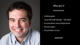 Who am I?
Richard North
• Lifelong geek
• Java/iOS/web/'devops' - 'full stack'
• Ex-consultant, now at Skyscanner
• UK and Japan
• Proud father of two!
@whichrich
 