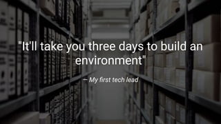 "It'll take you three days to build an
environment"
— My ﬁrst tech lead
 