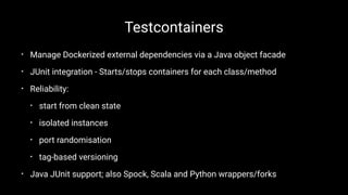 Testcontainers
• Manage Dockerized external dependencies via a Java object facade
• JUnit integration - Starts/stops containers for each class/method
• Reliability:
• start from clean state
• isolated instances
• port randomisation
• tag-based versioning
• Java JUnit support; also Spock, Scala and Python wrappers/forks
 