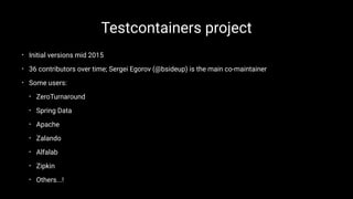 Testcontainers project
• Initial versions mid 2015
• 36 contributors over time; Sergei Egorov (@bsideup) is the main co-maintainer
• Some users:
• ZeroTurnaround
• Spring Data
• Apache
• Zalando
• Alfalab
• Zipkin
• Others...!
 