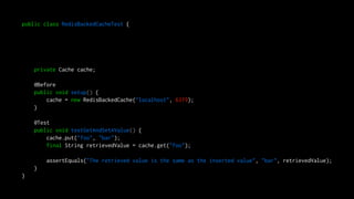 public class RedisBackedCacheTest {
private Cache cache;
@Before
public void setup() {
cache = new RedisBackedCache("localhost", 6379);
}
@Test
public void testGetAndSetAValue() {
cache.put("foo", "bar");
final String retrievedValue = cache.get("foo");
assertEquals("The retrieved value is the same as the inserted value", "bar", retrievedValue);
}
}
 