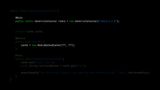 public class RedisBackedCacheTest {
@Rule
public static GenericContainer redis = new GenericContainer("redis:3.2.8");
private Cache cache;
@Before
public void setup() {
cache = new RedisBackedCache(???, ???);
}
@Test
public void testGetAndSetAValue() {
cache.put("foo", "bar");
final String retrievedValue = cache.get("foo");
assertEquals("The retrieved value is the same as the inserted value", "bar", retrievedValue);
}
}
 