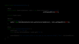 public class RedisBackedCacheTest {
@Rule
public static GenericContainer redis = new GenericContainer("redis:3.2.8")
.withExposedPorts(6379);
private Cache cache;
@Before
public void setup() {
cache = new RedisBackedCache(redis.getContainerIpAddress(), redis.getMappedPort(6379));
}
@Test
public void testGetAndSetAValue() {
cache.put("foo", "bar");
final String retrievedValue = cache.get("foo");
assertEquals("The retrieved value is the same as the inserted value", "bar", retrievedValue);
}
}
 