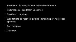 • Automatic discovery of local docker environment
• Pull images or build from Dockerﬁle
• Start/stop container
• Wait for it to be ready (log string / listening port / protocol-
speciﬁc)
• Port mapping
• Clean up
 