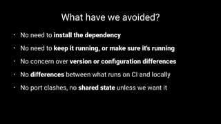 What have we avoided?
• No need to install the dependency
• No need to keep it running, or make sure it's running
• No concern over version or conﬁguration differences
• No differences between what runs on CI and locally
• No port clashes, no shared state unless we want it
 