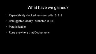 What have we gained?
• Repeatability - locked version redis:3.2.8
• Debuggable locally - runnable in IDE
• Parallelizable
• Runs anywhere that Docker runs
 