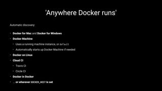 'Anywhere Docker runs'
Automatic discovery:
• Docker for Mac and Docker for Windows
• Docker Machine
• Uses a running machine instance, or default
• Automatically starts up Docker Machine if needed
• Docker on Linux
• Cloud CI
• Travis CI
• Circle CI
• Docker in Docker
• ... or wherever DOCKER_HOST is set
 