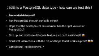 JSONB is a PostgreSQL data type - how can we test this?
• Embedded database?
• Run PostgreSQL through our build script?
• Hope that the developer/CI environment has the right version of
PostgreSQL?
• Give up, and don't use database features we can't easily test? !
• Don't test interactions with the DB, and hope that it works in prod? !!
• Can we use Testcontainers..?
 