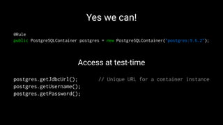 Yes we can!
@Rule
public PostgreSQLContainer postgres = new PostgreSQLContainer("postgres:9.6.2");
Access at test-time
postgres.getJdbcUrl(); // Unique URL for a container instance
postgres.getUsername();
postgres.getPassword();
 