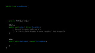 public class SeleniumTest {
private WebDriver driver;
@Before
public void setUp() throws Exception {
// Connect to remote selenium grid
// or start a local browser process (Headless? Real browser?)
}
@Test
public void testSimple() throws IOException {
...
}
}
 