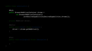 public class SeleniumTest {
@Rule
public BrowserWebDriverContainer chrome =
new BrowserWebDriverContainer()
.withDesiredCapabilities(DesiredCapabilities.chrome());
private WebDriver driver;
@Before
public void setUp() throws Exception {
driver = chrome.getWebDriver();
}
@Test
public void testSimple() throws IOException {
...
}
}
 