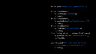 driver.get("https://2017.geekout.ee/");
driver.findElement(
By.linkText("SCHEDULE"))
.click();
driver.findElement(
By.partialLinkText("TestContainers"))
.click();
driver.findElement(
By.linkText("Richard North"))
.click();
final String siteUrl = driver.findElement(
By.partialLinkText("testcontainers"))
.getText();
assertEquals("The right link is found",
"https://www.testcontainers.org/",
siteUrl);
 