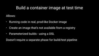 Build a container image at test time
Allows:
• Running code in real, prod-like Docker image
• Create an image that's not available from a registry
• Parameterized builds - using a DSL
Doesn't require a separate phase for build/test pipeline
 