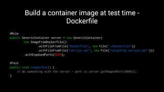 Build a container image at test time -
Dockerﬁle
@Rule
public GenericContainer server = new GenericContainer(
new ImageFromDockerfile()
.withFileFromFile("Dockerfile", new File("./Dockerfile"))
.withFileFromFile("service.war", new File("target/my-service.war")))
.withExposedPorts(8080);
@Test
public void simpleTest() {
// do something with the server - port is server.getMappedPort(8080));
}
 