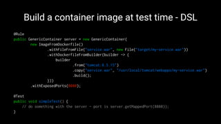Build a container image at test time - DSL
@Rule
public GenericContainer server = new GenericContainer(
new ImageFromDockerfile()
.withFileFromFile("service.war", new File("target/my-service.war"))
.withDockerfileFromBuilder(builder -> {
builder
.from("tomcat:8.5.15")
.copy("service.war", "/usr/local/tomcat/webapps/my-service.war")
.build();
}))
.withExposedPorts(8080);
@Test
public void simpleTest() {
// do something with the server - port is server.getMappedPort(8080));
}
 
