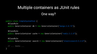 Multiple containers as JUnit rules
One way?
public class SimpleSystemTest {
@ClassRule
public GenericContainer db = new GenericContainer("mongo:3.0.15");
@ClassRule
public GenericContainer cache = new GenericContainer("redis:3.2.8");
@ClassRule
public GenericContainer search = new GenericContainer("elasticsearch:5.4.0");
// ... tests ...
}
 
