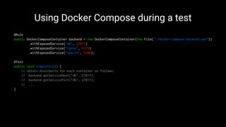 Using Docker Compose during a test
@Rule
public DockerComposeContainer backend = new DockerComposeContainer(new File("./docker-compose.backend.yml"))
.withExposedService("db", 27017)
.withExposedService("cache", 6379)
.withExposedService("search", 9200);
@Test
public void simpleTest() {
// obtain host/ports for each container as follows:
// backend.getServiceHost("db", 27017);
// backend.getServicePort("db", 27017);
// ...
}
 