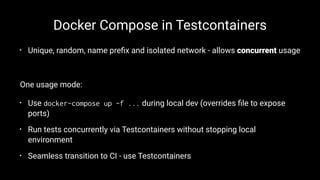Docker Compose in Testcontainers
• Unique, random, name preﬁx and isolated network - allows concurrent usage
One usage mode:
• Use docker-compose up -f ... during local dev (overrides ﬁle to expose
ports)
• Run tests concurrently via Testcontainers without stopping local
environment
• Seamless transition to CI - use Testcontainers
 
