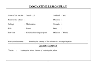 INNOVATIVE LESSON PLAN 
Name of the teacher : Geethu U R Standard : VIII 
Name of the school : Division : 
Subject : Mathematics Strength : 
Unit : Prisms Date : 
Sub Unit : Volume of rectangular prism Duration : 45 mts 
Curricular Statement : Attaining the concept of the volume of a rectangular prism. 
CONTENT ANALYSIS 
Terms : Rectangular prism, volume of a rectangular prism. 
1 
 