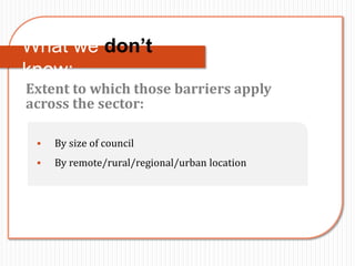 What we don’t
know:
Extent to which those barriers apply
across the sector:

    By size of council
    By remote/rural/regional/urban location
 