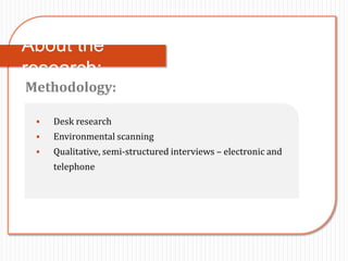 About the
research:
Methodology:

    Desk research
    Environmental scanning
    Qualitative, semi-structured interviews – electronic and
     telephone
 