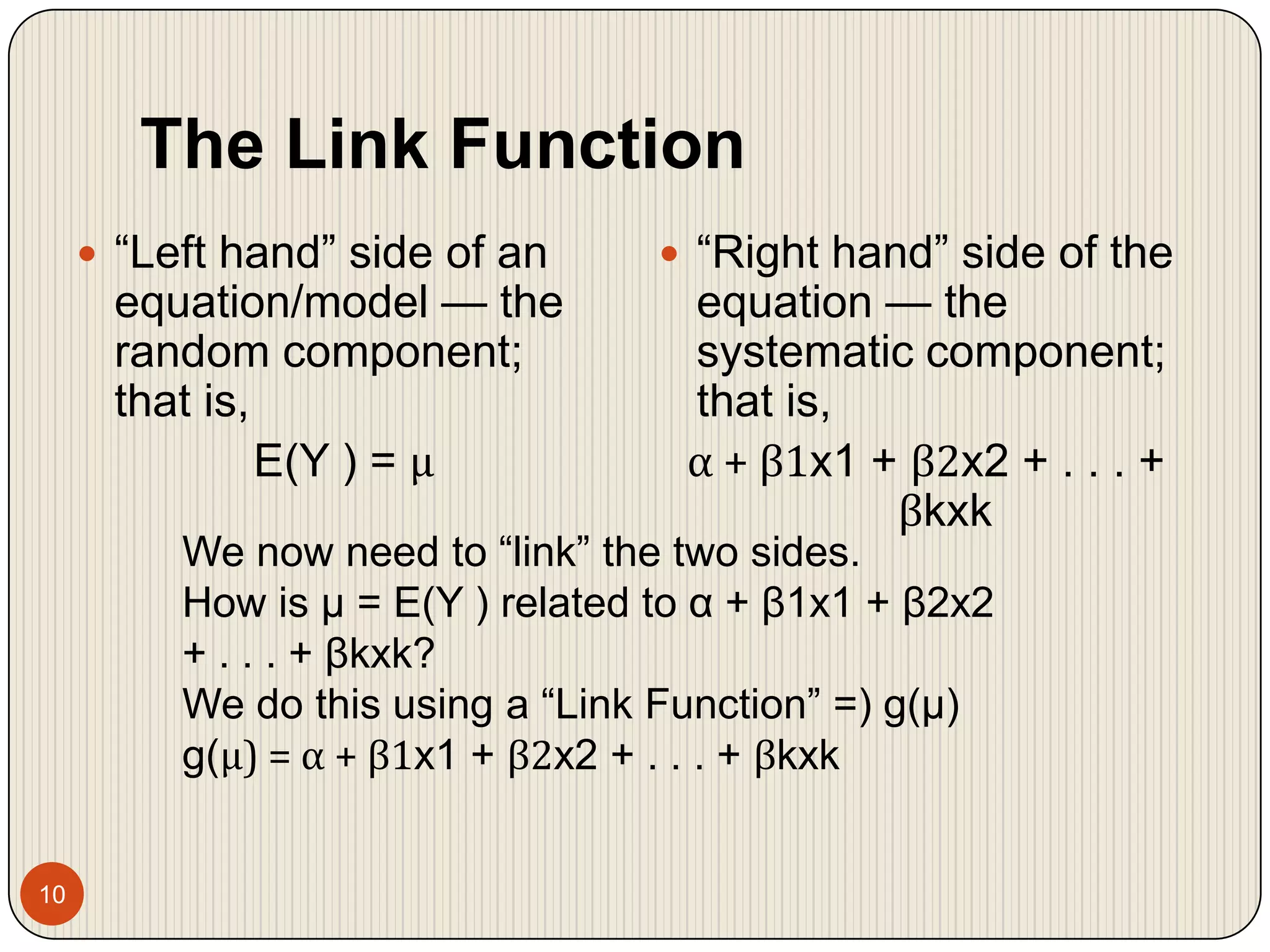 The Link Function10“Left hand” side of an equation/model — the random component; that is,E(Y ) = μ“Right hand” side of the equation — the systematic component; that is,α + β1x1 + β2x2 + . . . + βkxkWe now need to “link” the two sides.How is μ = E(Y ) related to α + β1x1 + β2x2 + . . . + βkxk?We do this using a “Link Function” =) g(μ)g(μ) = α + β1x1 + β2x2 + . . . + βkxk