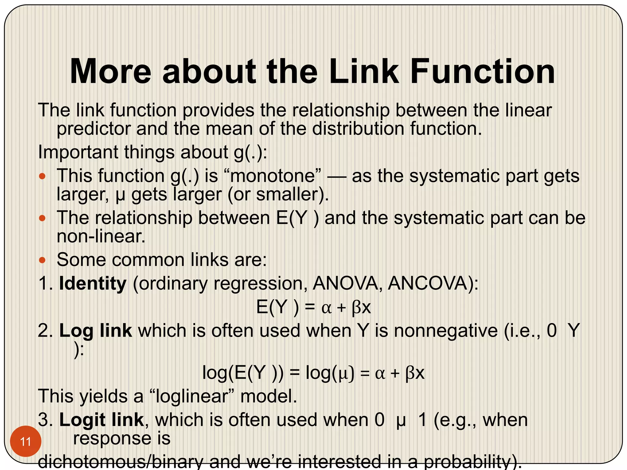 More about the Link Function11The link function provides the relationship between the linear predictor and the mean of the distribution function. Important things about g(.):This function g(.) is “monotone” — as the systematic part gets larger, μ gets larger (or smaller).The relationship between E(Y ) and the systematic part can be non-linear.Some common links are:1. Identity(ordinary regression, ANOVA, ANCOVA): E(Y ) = α + βx2. Log link which is often used when Y is nonnegative (i.e., 0  Y ): log(E(Y )) = log(μ) = α + βxThis yields a “loglinear” model. 3. Logit link, which is often used when 0  μ  1 (e.g., when response is dichotomous/binary and we’re interested in a probability).log(μ/(1 − μ)) = α + βx