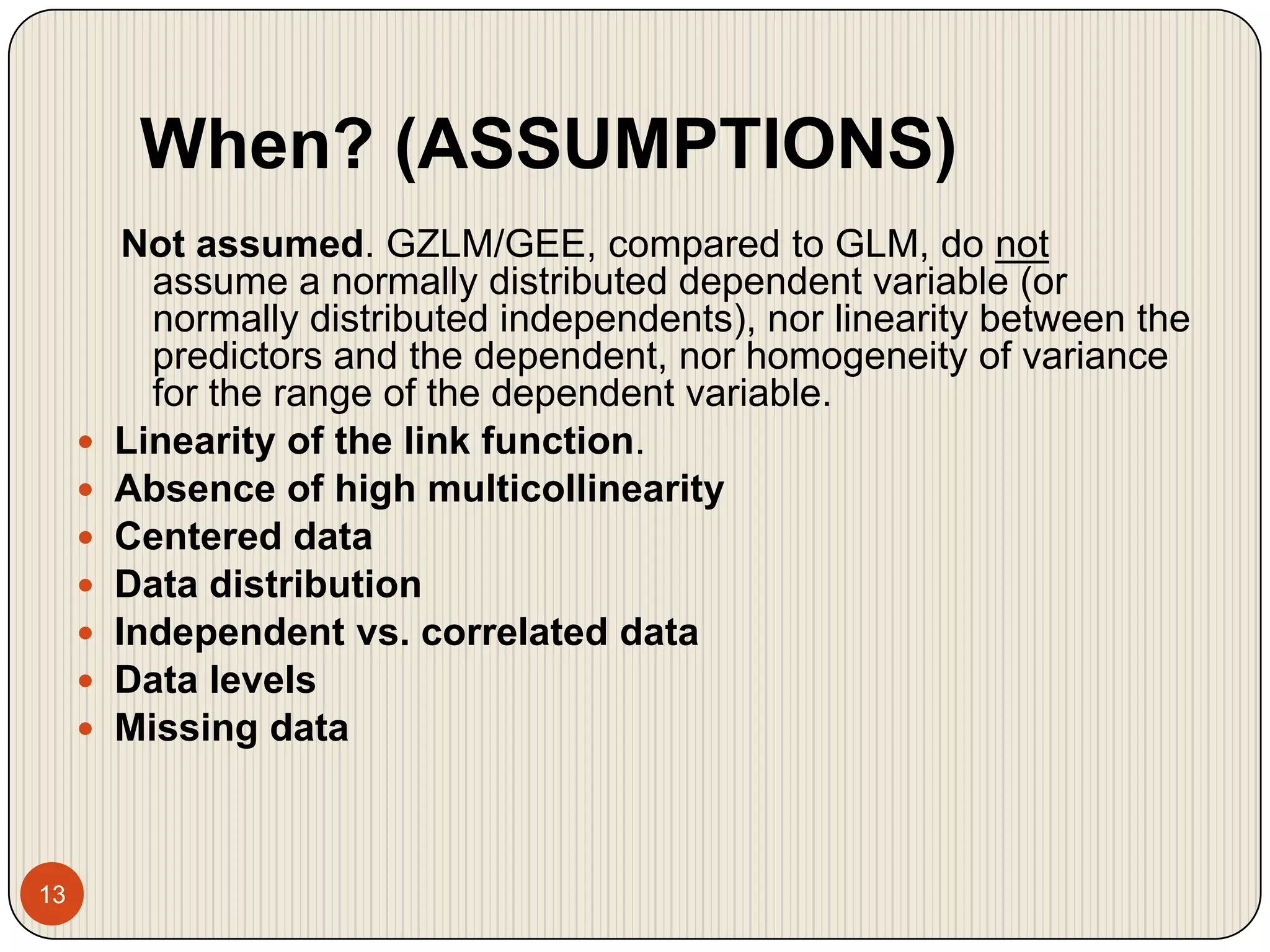 When? (ASSUMPTIONS)13Not assumed. GZLM/GEE, compared to GLM, do not assume a normally distributed dependent variable (or normally distributed independents), nor linearity between the predictors and the dependent, nor homogeneity of variance for the range of the dependent variable. Linearity of the link function.Absence of high multicollinearityCentered dataData distributionIndependent vs. correlated dataData levelsMissing data